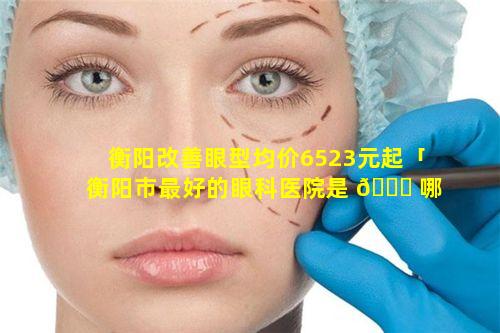 衡阳改善眼型均价6523元起「衡阳市最好的眼科医院是 🕊 哪家」